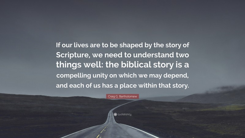 Craig G. Bartholomew Quote: “If our lives are to be shaped by the story of Scripture, we need to understand two things well: the biblical story is a compelling unity on which we may depend, and each of us has a place within that story.”