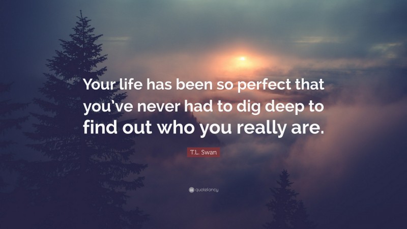 T.L. Swan Quote: “Your life has been so perfect that you’ve never had to dig deep to find out who you really are.”