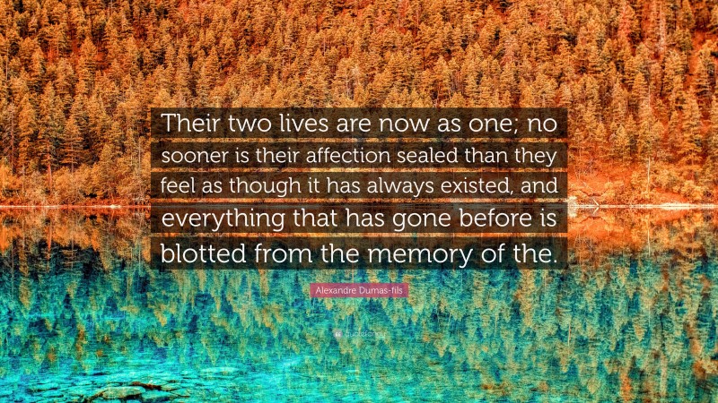 Alexandre Dumas-fils Quote: “Their two lives are now as one; no sooner is their affection sealed than they feel as though it has always existed, and everything that has gone before is blotted from the memory of the.”