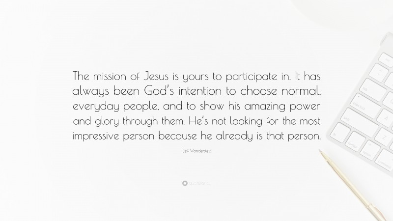 Jeff Vanderstelt Quote: “The mission of Jesus is yours to participate in. It has always been God’s intention to choose normal, everyday people, and to show his amazing power and glory through them. He’s not looking for the most impressive person because he already is that person.”