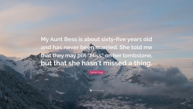 Fannie Flagg Quote: “My Aunt Bess is about sixty-five years old and has never been married. She told me that they may put “Miss” on her tombstone, but that she hasn’t missed a thing.”