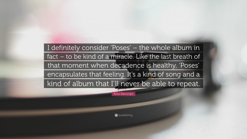Rufus Wainwright Quote: “I definitely consider ‘Poses’ – the whole album in fact – to be kind of a miracle. Like the last breath of that moment when decadence is healthy, ‘Poses’ encapsulates that feeling. It’s a kind of song and a kind of album that I’ll never be able to repeat.”