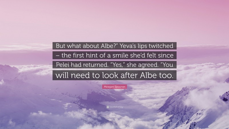 Meagan Spooner Quote: “But what about Albe?” Yeva’s lips twitched – the first hint of a smile she’d felt since Pelei had returned. “Yes,” she agreed. “You will need to look after Albe too.”