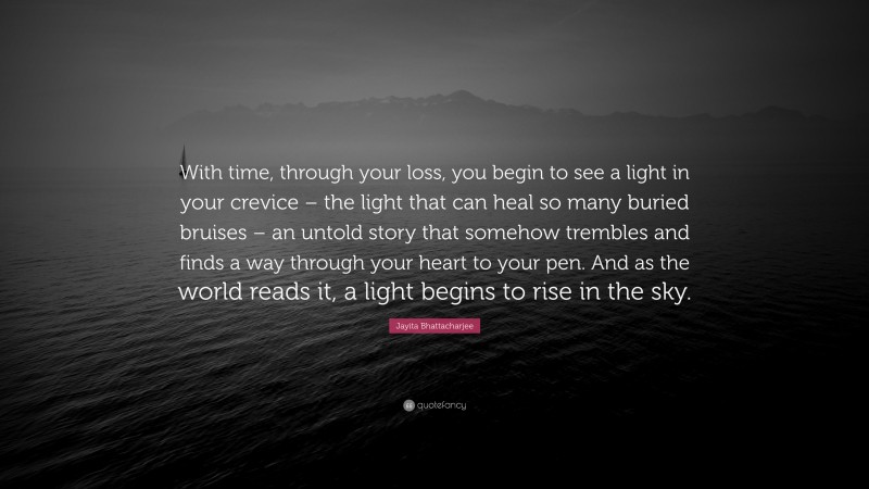 Jayita Bhattacharjee Quote: “With time, through your loss, you begin to see a light in your crevice – the light that can heal so many buried bruises – an untold story that somehow trembles and finds a way through your heart to your pen. And as the world reads it, a light begins to rise in the sky.”