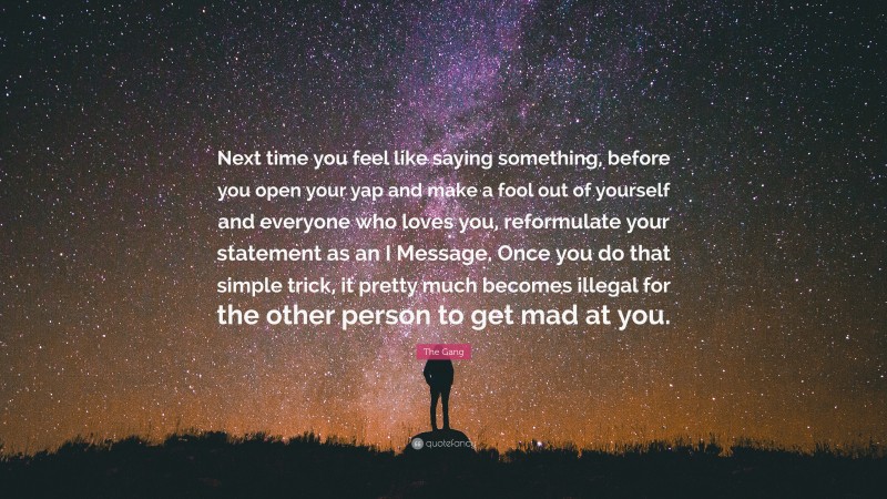 The Gang Quote: “Next time you feel like saying something, before you open your yap and make a fool out of yourself and everyone who loves you, reformulate your statement as an I Message. Once you do that simple trick, it pretty much becomes illegal for the other person to get mad at you.”