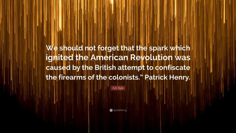 G.S. Kyle Quote: “We should not forget that the spark which ignited the American Revolution was caused by the British attempt to confiscate the firearms of the colonists.” Patrick Henry.”