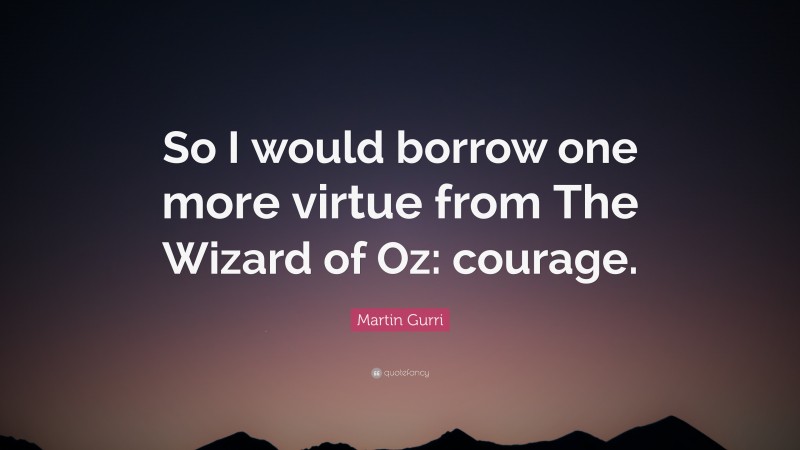Martin Gurri Quote: “So I would borrow one more virtue from The Wizard of Oz: courage.”