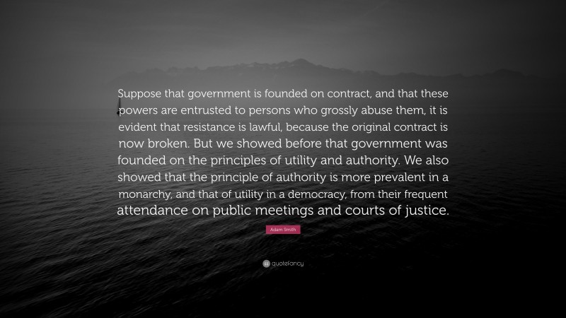 Adam Smith Quote: “Suppose that government is founded on contract, and that these powers are entrusted to persons who grossly abuse them, it is evident that resistance is lawful, because the original contract is now broken. But we showed before that government was founded on the principles of utility and authority. We also showed that the principle of authority is more prevalent in a monarchy, and that of utility in a democracy, from their frequent attendance on public meetings and courts of justice.”