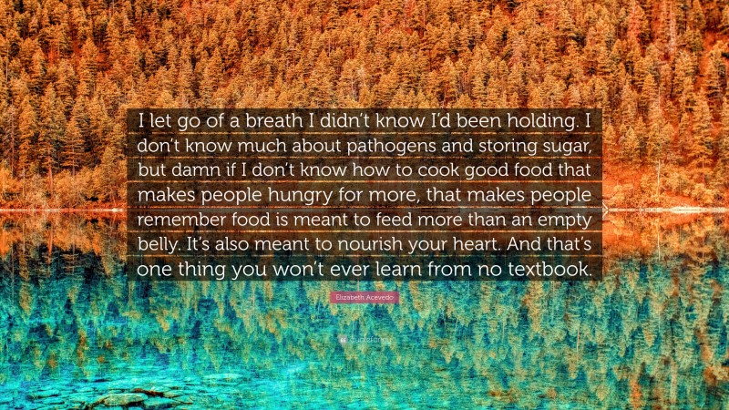 Elizabeth Acevedo Quote: “I let go of a breath I didn’t know I’d been holding. I don’t know much about pathogens and storing sugar, but damn if I don’t know how to cook good food that makes people hungry for more, that makes people remember food is meant to feed more than an empty belly. It’s also meant to nourish your heart. And that’s one thing you won’t ever learn from no textbook.”