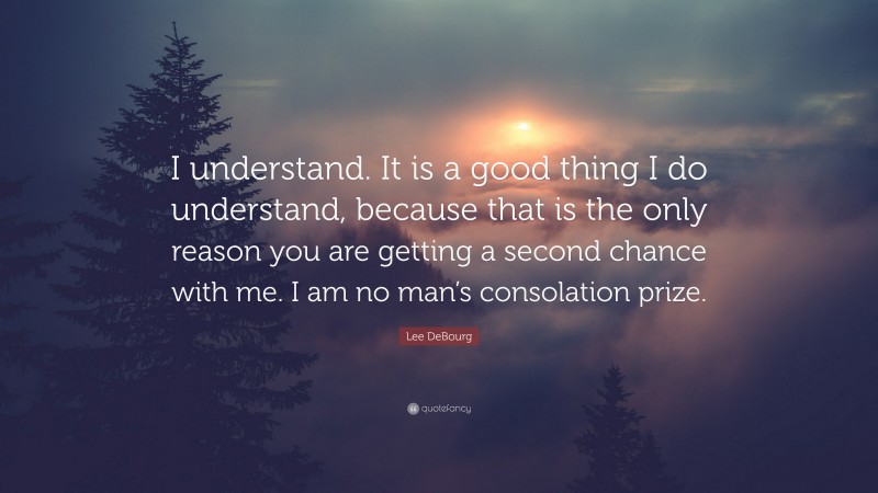 Lee DeBourg Quote: “I understand. It is a good thing I do understand, because that is the only reason you are getting a second chance with me. I am no man’s consolation prize.”