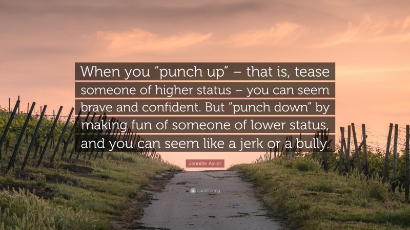 Jennifer Aaker Quote: “When you “punch up” – that is, tease someone of higher status – you can seem brave and confident. But “punch down” by making fun of someone of lower status, and you can seem like a jerk or a bully.”