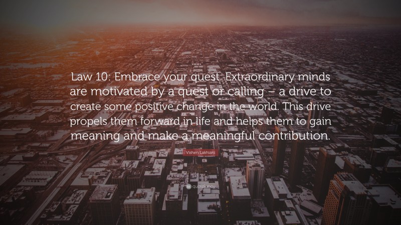 Vishen Lakhiani Quote: “Law 10: Embrace your quest. Extraordinary minds are motivated by a quest or calling – a drive to create some positive change in the world. This drive propels them forward in life and helps them to gain meaning and make a meaningful contribution.”