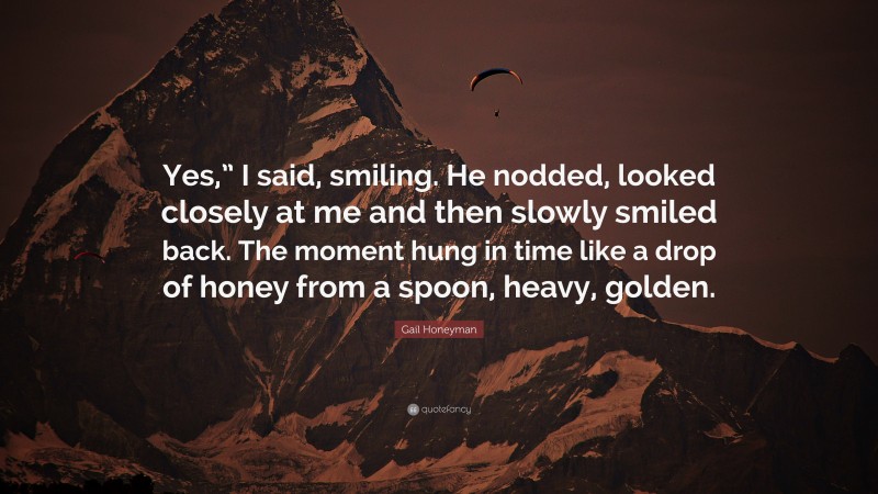 Gail Honeyman Quote: “Yes,” I said, smiling. He nodded, looked closely at me and then slowly smiled back. The moment hung in time like a drop of honey from a spoon, heavy, golden.”