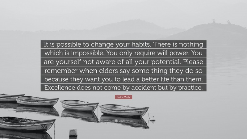 Sudha Murty Quote: “It is possible to change your habits. There is nothing which is impossible. You only require will power. You are yourself not aware of all your potential. Please remember when elders say some thing they do so because they want you to lead a better life than them. Excellence does not come by accident but by practice.”