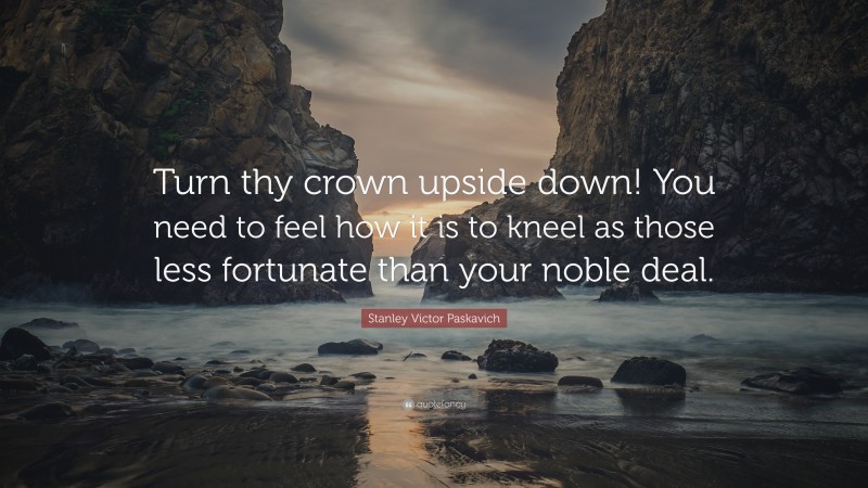 Stanley Victor Paskavich Quote: “Turn thy crown upside down! You need to feel how it is to kneel as those less fortunate than your noble deal.”