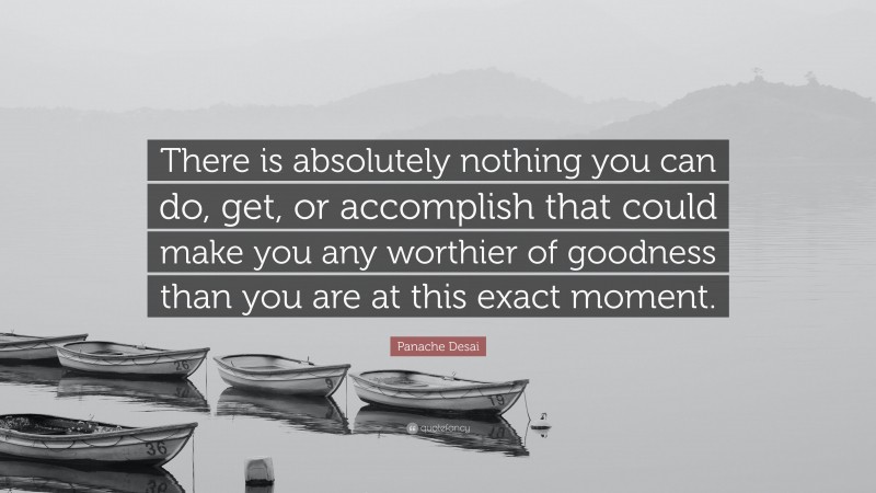 Panache Desai Quote: “There is absolutely nothing you can do, get, or accomplish that could make you any worthier of goodness than you are at this exact moment.”