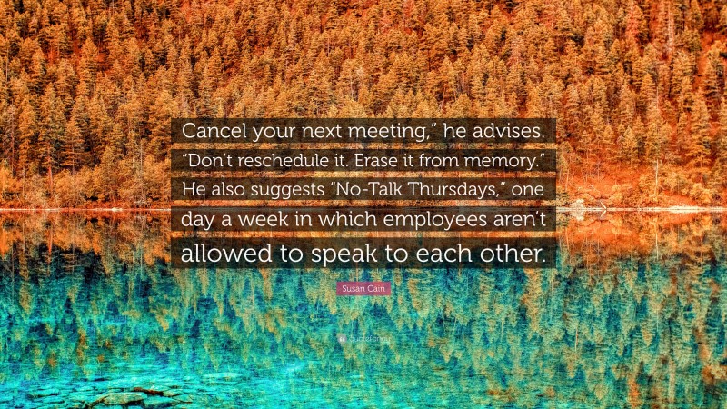 Susan Cain Quote: “Cancel your next meeting,” he advises. “Don’t reschedule it. Erase it from memory.” He also suggests “No-Talk Thursdays,” one day a week in which employees aren’t allowed to speak to each other.”