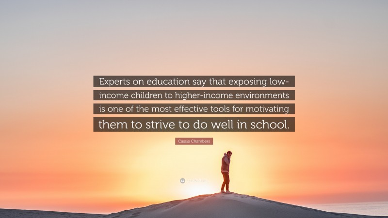 Cassie Chambers Quote: “Experts on education say that exposing low-income children to higher-income environments is one of the most effective tools for motivating them to strive to do well in school.”
