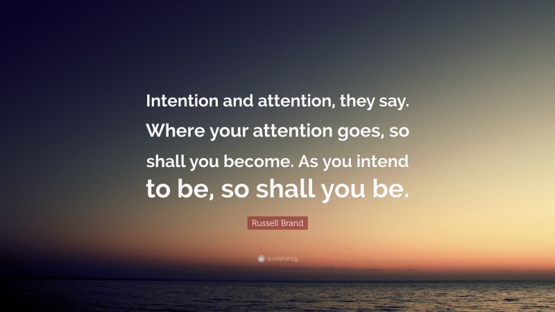 Russell Brand Quote: “Intention and attention, they say. Where your attention goes, so shall you become. As you intend to be, so shall you be.”