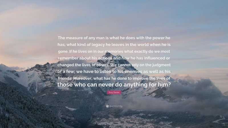 Suzy Davies Quote: “The measure of any man is what he does with the power he has; what kind of legacy he leaves in the world when he is gone. If he lives on in our memories what exactly do we most remember about his actions and how he has influenced or changed the lives of others. We cannot rely on the judgment of a few; we have to listen to his enemies as well as his friends. Moreover, what has he done to improve the lives of those who can never do anything for him?”