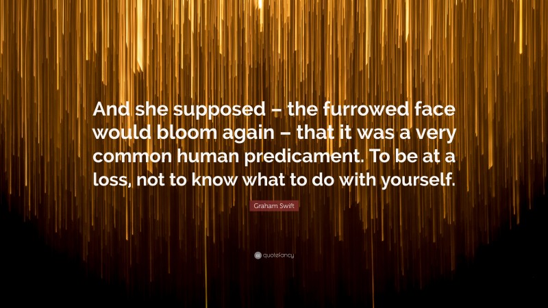 Graham Swift Quote: “And she supposed – the furrowed face would bloom again – that it was a very common human predicament. To be at a loss, not to know what to do with yourself.”