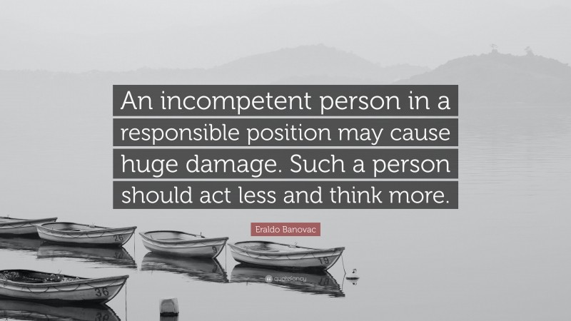 Eraldo Banovac Quote: “An incompetent person in a responsible position may cause huge damage. Such a person should act less and think more.”