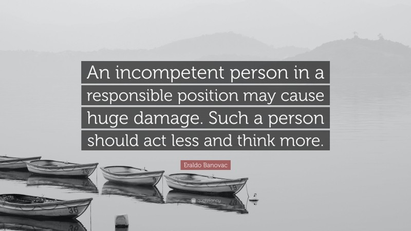 Eraldo Banovac Quote: “An incompetent person in a responsible position may cause huge damage. Such a person should act less and think more.”
