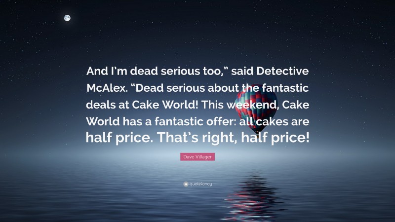 Dave Villager Quote: “And I’m dead serious too,” said Detective McAlex. “Dead serious about the fantastic deals at Cake World! This weekend, Cake World has a fantastic offer: all cakes are half price. That’s right, half price!”