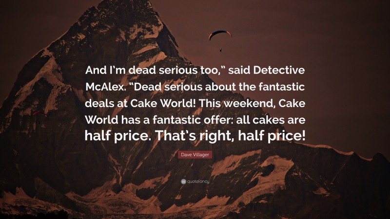 Dave Villager Quote: “And I’m dead serious too,” said Detective McAlex. “Dead serious about the fantastic deals at Cake World! This weekend, Cake World has a fantastic offer: all cakes are half price. That’s right, half price!”