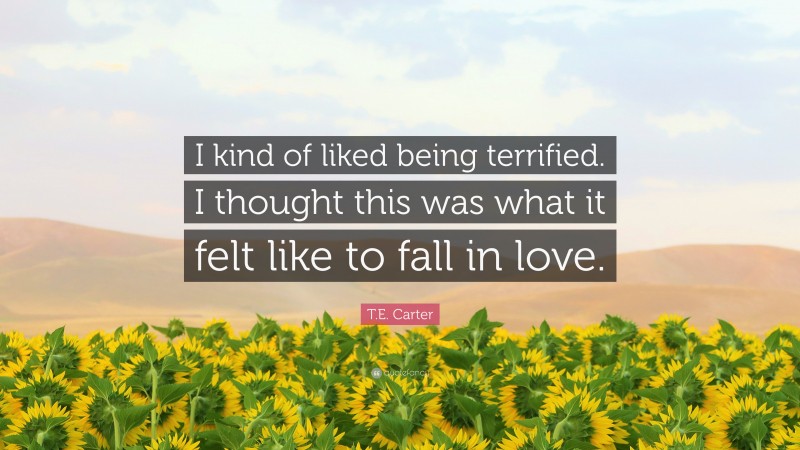 T.E. Carter Quote: “I kind of liked being terrified. I thought this was what it felt like to fall in love.”