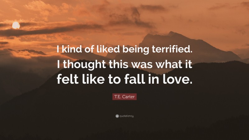 T.E. Carter Quote: “I kind of liked being terrified. I thought this was what it felt like to fall in love.”