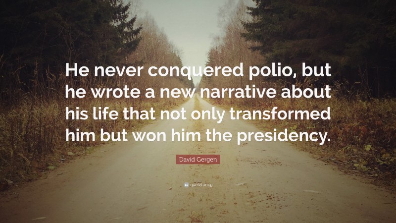 David Gergen Quote: “He never conquered polio, but he wrote a new narrative about his life that not only transformed him but won him the presidency.”