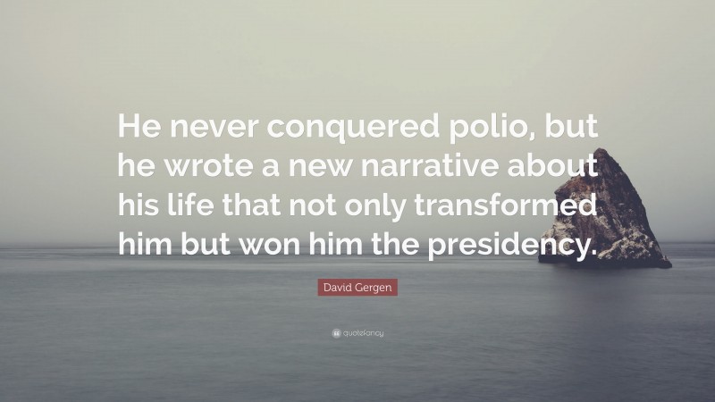 David Gergen Quote: “He never conquered polio, but he wrote a new narrative about his life that not only transformed him but won him the presidency.”