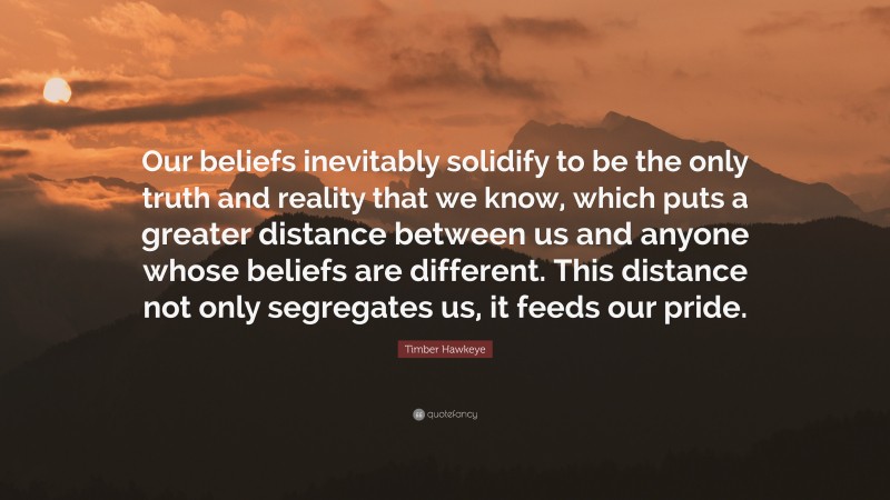 Timber Hawkeye Quote: “Our beliefs inevitably solidify to be the only truth and reality that we know, which puts a greater distance between us and anyone whose beliefs are different. This distance not only segregates us, it feeds our pride.”