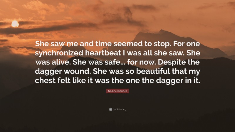 Nadine Brandes Quote: “She saw me and time seemed to stop. For one synchronized heartbeat I was all she saw. She was alive. She was safe... for now. Despite the dagger wound. She was so beautiful that my chest felt like it was the one the dagger in it.”