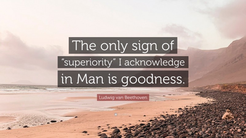 Ludwig van Beethoven Quote: “The only sign of “superiority” I acknowledge in Man is goodness.”