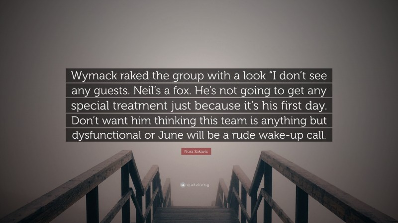 Nora Sakavic Quote: “Wymack raked the group with a look “I don’t see any guests. Neil’s a fox. He’s not going to get any special treatment just because it’s his first day. Don’t want him thinking this team is anything but dysfunctional or June will be a rude wake-up call.”