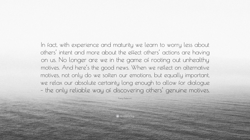 Kerry Patterson Quote: “In fact, with experience and maturity we learn to worry less about others’ intent and more about the effect others’ actions are having on us. No longer are we in the game of rooting out unhealthy motives. And here’s the good news. When we reflect on alternative motives, not only do we soften our emotions, but equally important, we relax our absolute certainty long enough to allow for dialogue – the only reliable way of discovering others’ genuine motives.”