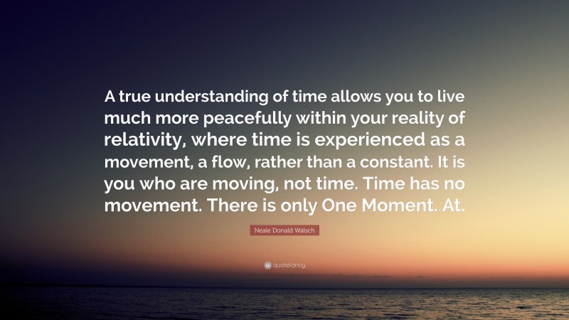 Neale Donald Walsch Quote: “A true understanding of time allows you to live much more peacefully within your reality of relativity, where time is experienced as a movement, a flow, rather than a constant. It is you who are moving, not time. Time has no movement. There is only One Moment. At.”