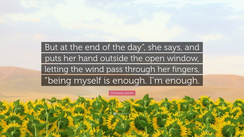 Christina Lauren Quote: “But at the end of the day”, she says, and puts her hand outside the open window, letting the wind pass through her fingers, “being myself is enough. I’m enough.”