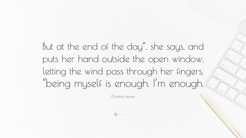 Christina Lauren Quote: “But at the end of the day”, she says, and puts her hand outside the open window, letting the wind pass through her fingers, “being myself is enough. I’m enough.”