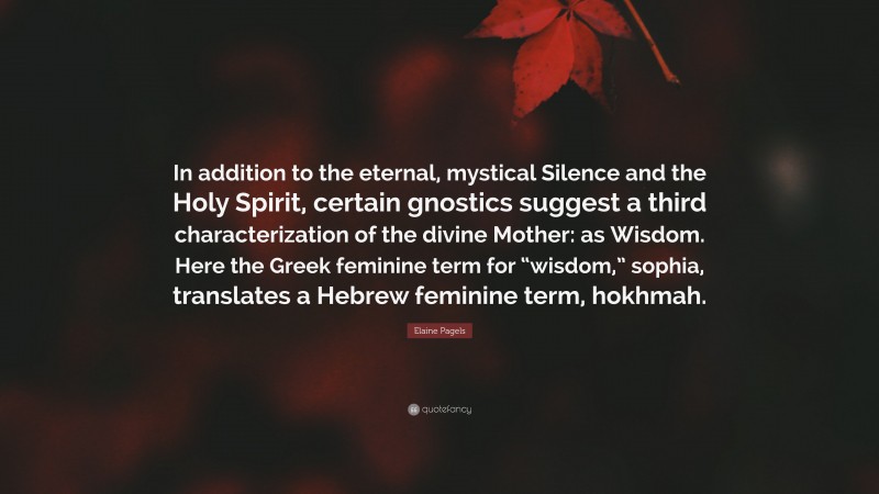 Elaine Pagels Quote: “In addition to the eternal, mystical Silence and the Holy Spirit, certain gnostics suggest a third characterization of the divine Mother: as Wisdom. Here the Greek feminine term for “wisdom,” sophia, translates a Hebrew feminine term, hokhmah.”