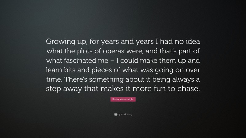 Rufus Wainwright Quote: “Growing up, for years and years I had no idea what the plots of operas were, and that’s part of what fascinated me – I could make them up and learn bits and pieces of what was going on over time. There’s something about it being always a step away that makes it more fun to chase.”
