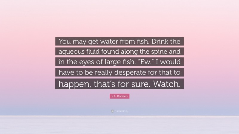 S.A. Bodeen Quote: “You may get water from fish. Drink the aqueous fluid found along the spine and in the eyes of large fish. “Ew.” I would have to be really desperate for that to happen, that’s for sure. Watch.”