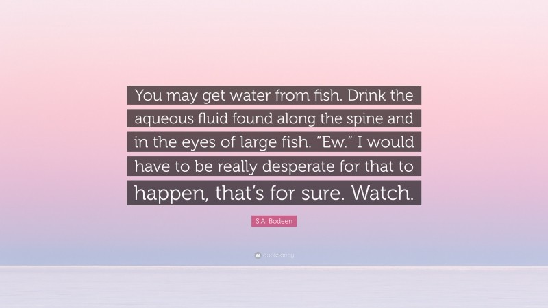 S.A. Bodeen Quote: “You may get water from fish. Drink the aqueous fluid found along the spine and in the eyes of large fish. “Ew.” I would have to be really desperate for that to happen, that’s for sure. Watch.”