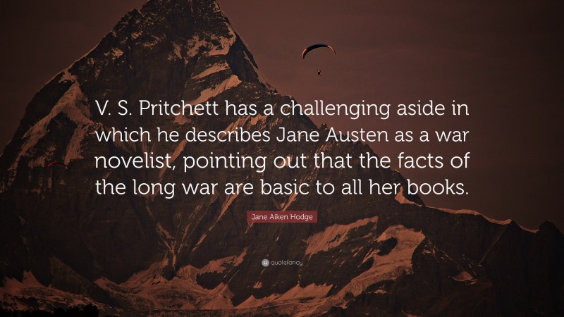 Jane Aiken Hodge Quote: “V. S. Pritchett has a challenging aside in which he describes Jane Austen as a war novelist, pointing out that the facts of the long war are basic to all her books.”