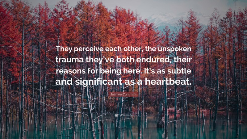 Jeanine Cummins Quote: “They perceive each other, the unspoken trauma they’ve both endured, their reasons for being here. It’s as subtle and significant as a heartbeat.”