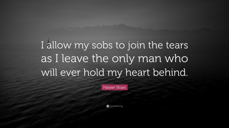 Harper Sloan Quote: “I allow my sobs to join the tears as I leave the only man who will ever hold my heart behind.”