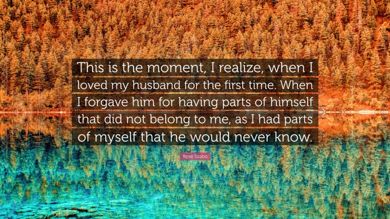 Rose Szabo Quote: “This is the moment, I realize, when I loved my husband for the first time. When I forgave him for having parts of himself that did not belong to me, as I had parts of myself that he would never know.”