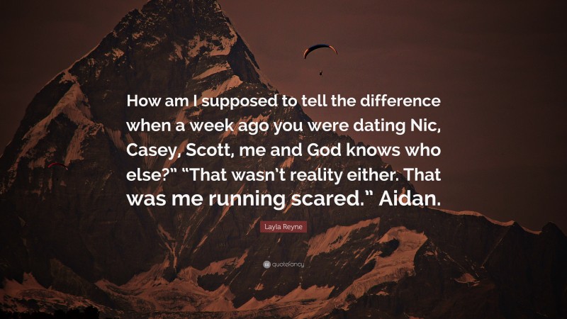 Layla Reyne Quote: “How am I supposed to tell the difference when a week ago you were dating Nic, Casey, Scott, me and God knows who else?” “That wasn’t reality either. That was me running scared.” Aidan.”